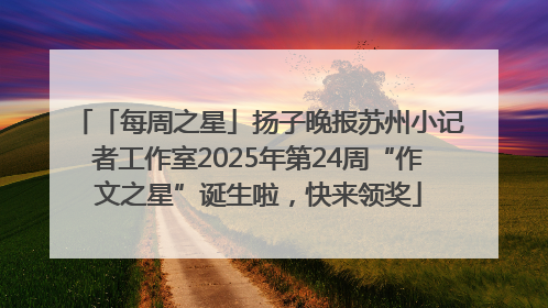 「每周之星」扬子晚报苏州小记者工作室2025年第24周“作文之星”诞生啦，快来领奖