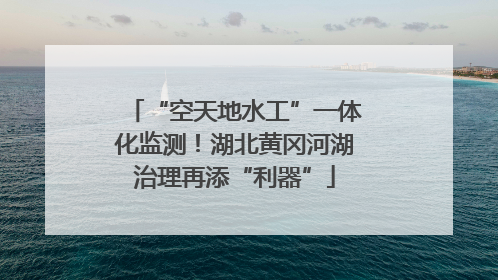 “空天地水工”一体化监测！湖北黄冈河湖治理再添“利器”