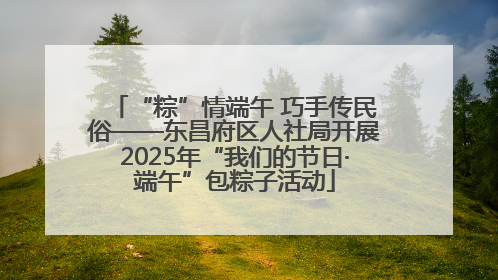 “粽”情端午 巧手传民俗——东昌府区人社局开展2025年“我们的节日·端午”包粽子活动