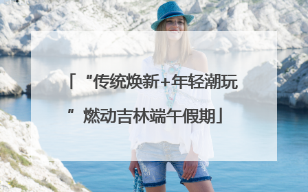 “传统焕新+年轻潮玩”燃动吉林端午假期