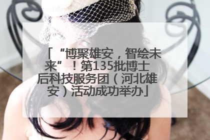 “博聚雄安，智绘未来”！第135批博士后科技服务团（河北雄安）活动成功举办
