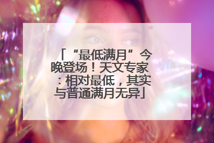 “最低满月”今晚登场！天文专家：相对最低，其实与普通满月无异