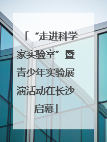 “走进科学家实验室”暨青少年实验展演活动在长沙启幕
