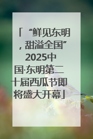 “鲜见东明，甜溢全国” 2025中国·东明第二十届西瓜节即将盛大开幕
