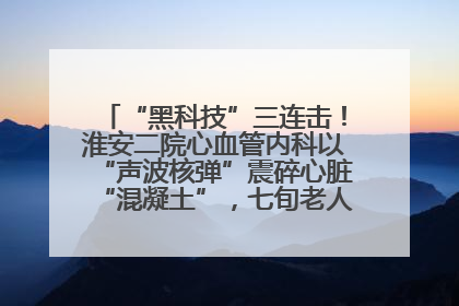 “黑科技”三连击！淮安二院心血管内科以“声波核弹”震碎心脏“混凝土”，七旬老人重获“心”生