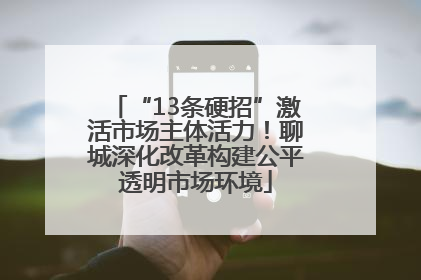 “13条硬招”激活市场主体活力！聊城深化改革构建公平透明市场环境