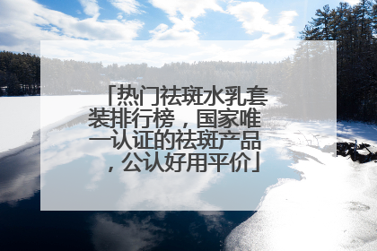 热门祛斑水乳套装排行榜，国家唯一认证的祛斑产品，公认好用平价
