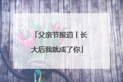 父亲节报道丨长大后我就成了你
