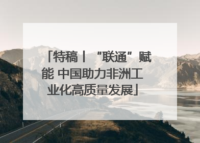 特稿丨“联通”赋能 中国助力非洲工业化高质量发展