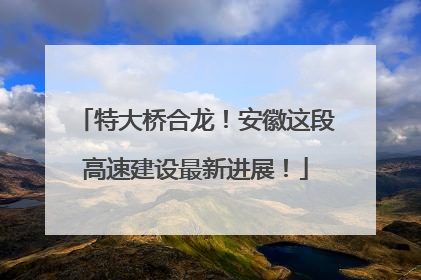 特大桥合龙！安徽这段高速建设最新进展！