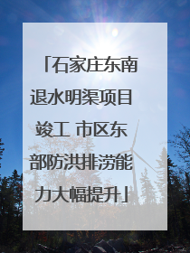 石家庄东南退水明渠项目竣工 市区东部防洪排涝能力大幅提升