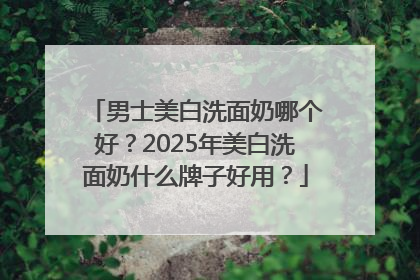男士美白洗面奶哪个好？2025年美白洗面奶什么牌子好用？