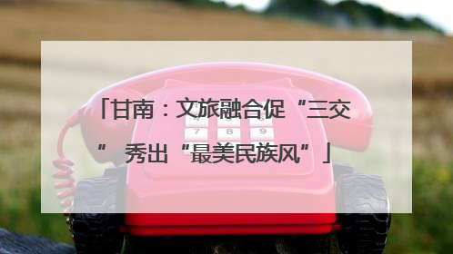 甘南：文旅融合促“三交” 秀出“最美民族风”