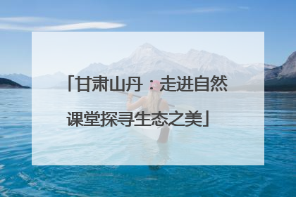 甘肃山丹：走进自然课堂探寻生态之美
