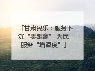 甘肃民乐：服务下沉“零距离” 为民服务“增温度”