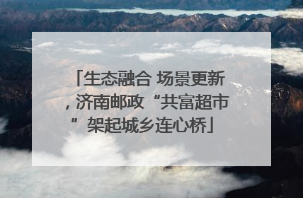 生态融合 场景更新，济南邮政“共富超市”架起城乡连心桥