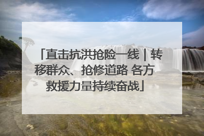 直击抗洪抢险一线｜转移群众、抢修道路 各方救援力量持续奋战