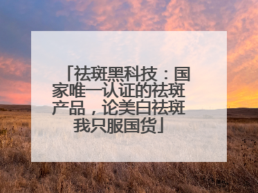 祛斑黑科技：国家唯一认证的祛斑产品，论美白祛斑我只服国货