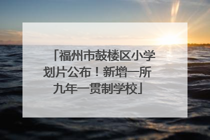 福州市鼓楼区小学划片公布！新增一所九年一贯制学校