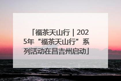 福茶天山行｜2025年“福茶天山行”系列活动在昌吉州启动