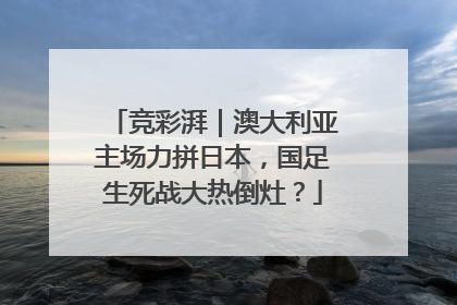 竞彩湃｜澳大利亚主场力拼日本，国足生死战大热倒灶？