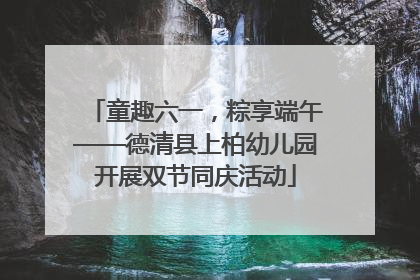 童趣六一，粽享端午——德清县上柏幼儿园开展双节同庆活动