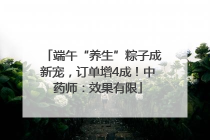 端午“养生”粽子成新宠，订单增4成！中药师：效果有限