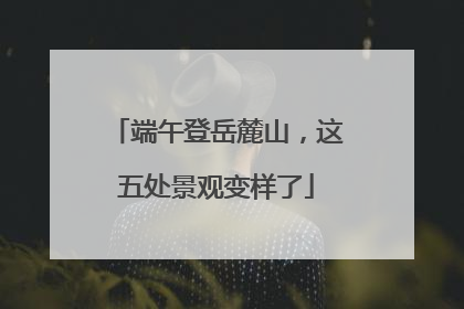 端午登岳麓山，这五处景观变样了