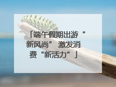 端午假期出游“新风尚” 激发消费“新活力”