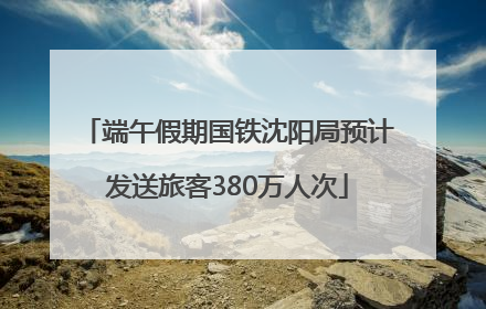 端午假期国铁沈阳局预计发送旅客380万人次