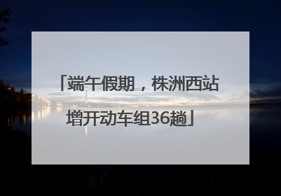 端午假期，株洲西站增开动车组36趟