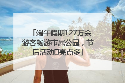 端午假期127万余游客畅游市属公园，节后活动﻿亮点多
