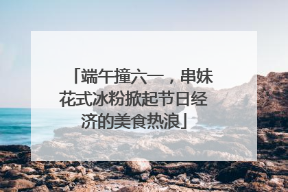端午撞六一，串妹花式冰粉掀起节日经济的美食热浪
