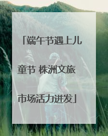 端午节遇上儿童节 株洲文旅市场活力迸发