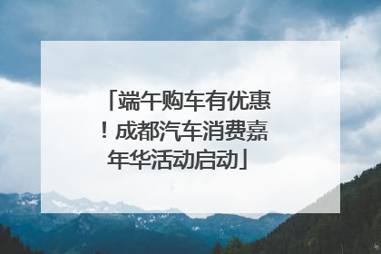 端午购车有优惠！成都汽车消费嘉年华活动启动