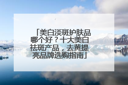 美白淡斑护肤品哪个好？十大美白祛斑产品，去黄提亮品牌选购指南