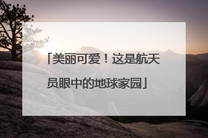 美丽可爱！这是航天员眼中的地球家园