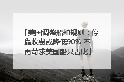 美国调整船舶规则：停靠收费或降低90% 不再苛求美国船只占比