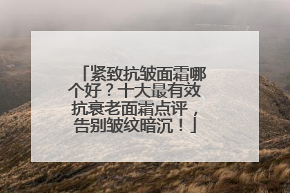 紧致抗皱面霜哪个好？十大最有效抗衰老面霜点评，告别皱纹暗沉！