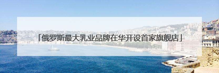 俄罗斯最大乳业品牌在华开设首家旗舰店