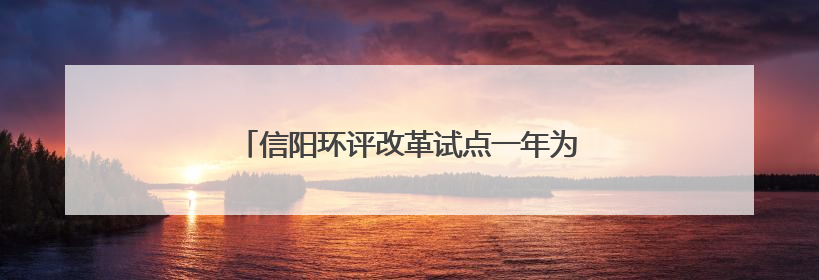 信阳环评改革试点一年为企业节省成本651万元