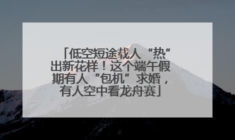 低空短途载人“热”出新花样！这个端午假期有人“包机”求婚，有人空中看龙舟赛