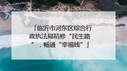 临沂市河东区综合行政执法局精修“民生路”，畅通“幸福线”