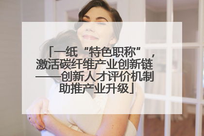一纸“特色职称”，激活碳纤维产业创新链——创新人才评价机制 助推产业升级