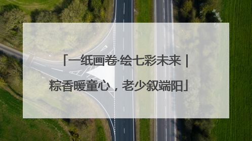 一纸画卷·绘七彩未来｜粽香暖童心，老少叙端阳