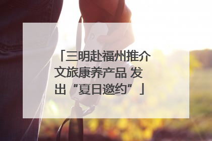 三明赴福州推介文旅康养产品 发出“夏日邀约”