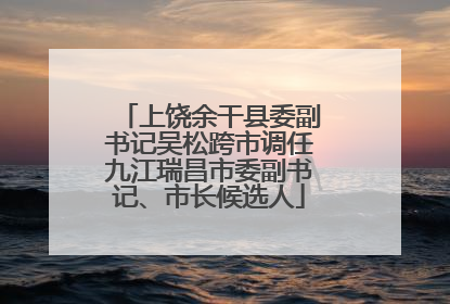 上饶余干县委副书记吴松跨市调任九江瑞昌市委副书记、市长候选人