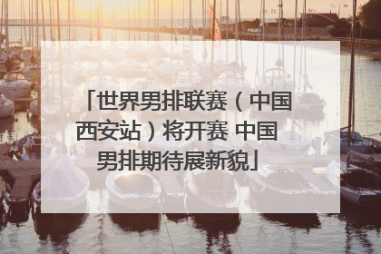 世界男排联赛（中国西安站）将开赛 中国男排期待展新貌
