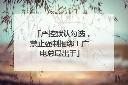 严控默认勾选，禁止强制捆绑！广电总局出手