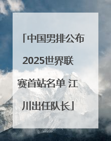 中国男排公布2025世界联赛首站名单 江川出任队长